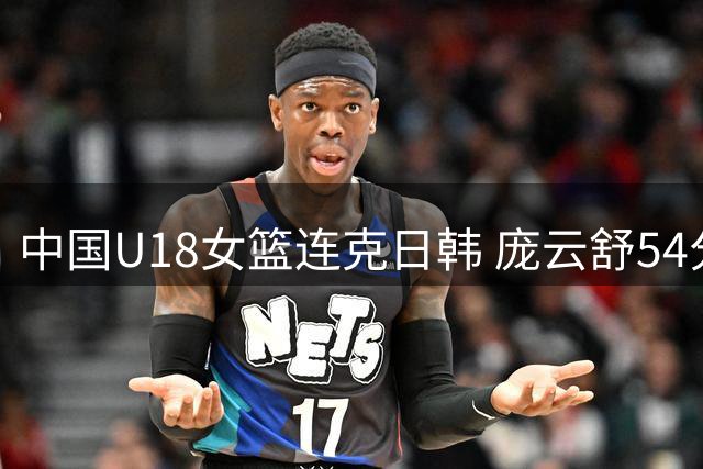 中国U18女篮连克日韩 庞云舒54分领跑得分榜